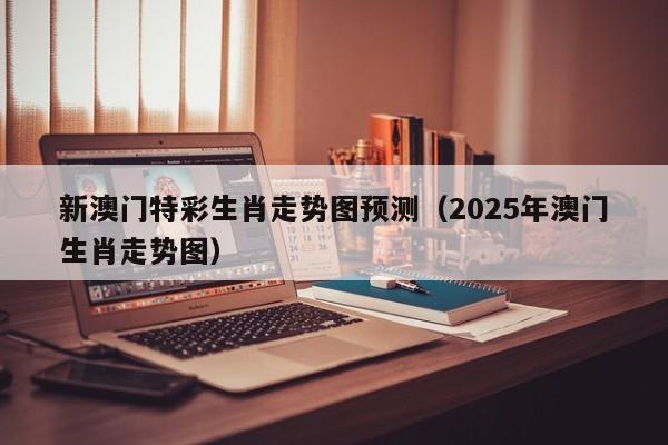 新澳门特彩生肖走势图预测(2025年澳门生肖走势图)